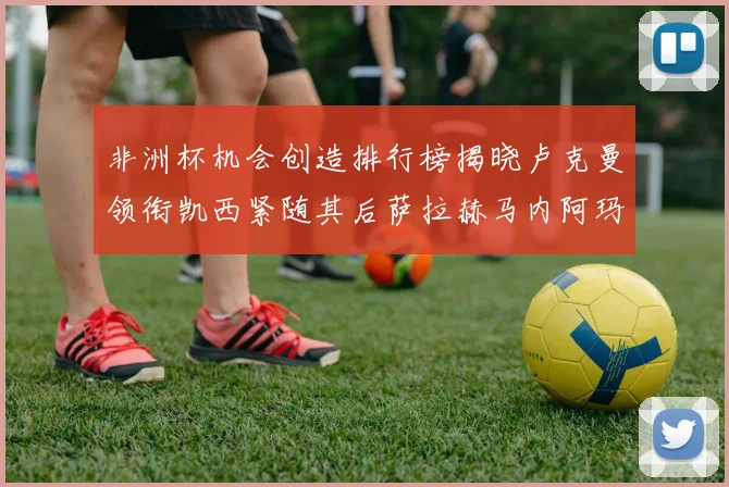 非洲杯机会创造排行榜揭晓卢克曼领衔凯西紧随其后萨拉赫马内阿玛德跻身前五