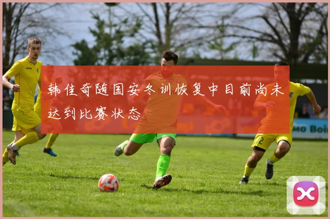 韩佳奇随国安冬训恢复中目前尚未达到比赛状态