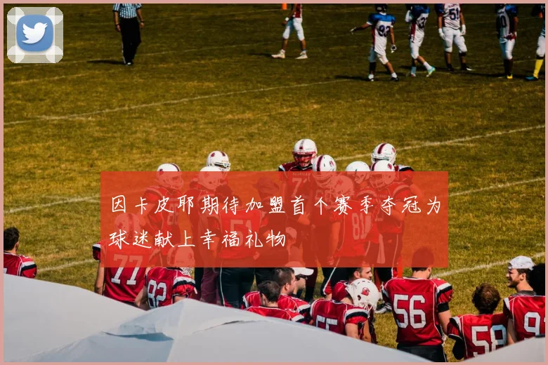 因卡皮耶期待加盟首个赛季夺冠为球迷献上幸福礼物