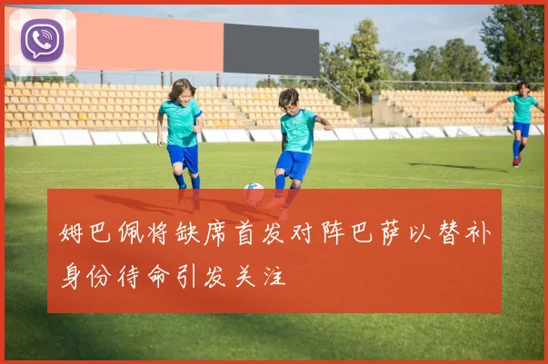 姆巴佩将缺席首发对阵巴萨以替补身份待命引发关注