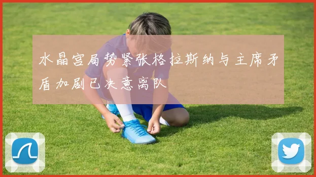 水晶宫局势紧张格拉斯纳与主席矛盾加剧已决意离队