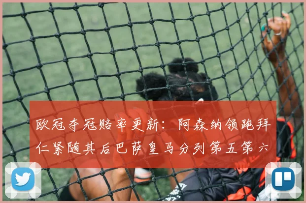 欧冠夺冠赔率更新：阿森纳领跑拜仁紧随其后巴萨皇马分列第五第六位
