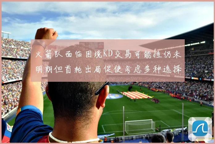 火箭队面临困境KD交易可能性仍未明朗但首轮出局促使考虑多种选择
