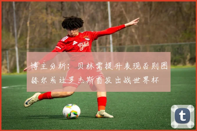 博主分析：贝林需提升表现否则图赫尔或让罗杰斯首发出战世界杯