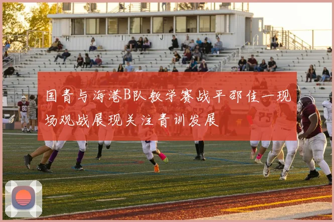 国青与海港B队教学赛战平邵佳一现场观战展现关注青训发展