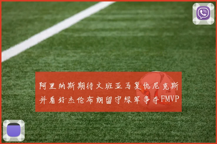 阿里纳斯期待文班亚马复仇尼克斯并看好杰伦布朗留守绿军争夺FMVP