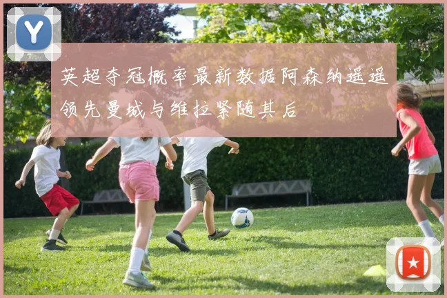 英超夺冠概率最新数据阿森纳遥遥领先曼城与维拉紧随其后
