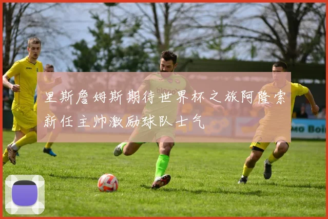 里斯詹姆斯期待世界杯之旅阿隆索新任主帅激励球队士气