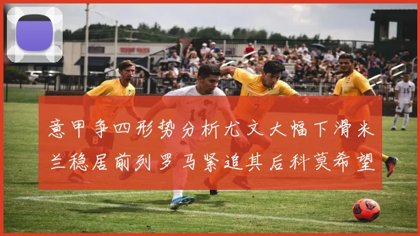 意甲争四形势分析尤文大幅下滑米兰稳居前列罗马紧追其后科莫希望渺茫