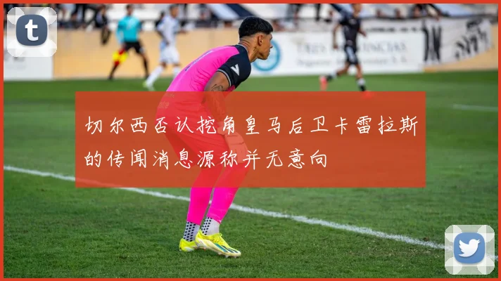 切尔西否认挖角皇马后卫卡雷拉斯的传闻消息源称并无意向