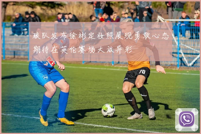 狼队发布徐彬定妆照展现勇敢心态期待在英伦赛场大放异彩