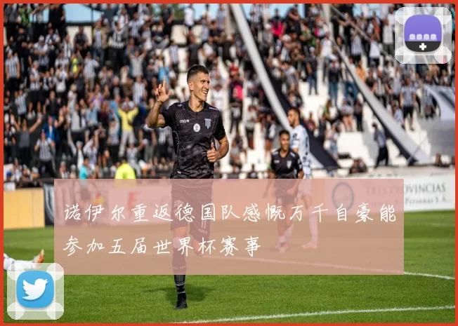 诺伊尔重返德国队感慨万千自豪能参加五届世界杯赛事